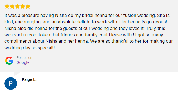 It was a pleasure having Nisha do my bridal henna for our fusion wedding. She is kind, encouraging, and an absolute delight to work with. Her henna is gorgeous! Nisha also did henna for the guests at our wedding and they loved it! Truly, this was such a cool token that friends and family could leave with ! I got so many compliments about Nisha and her henna. We are so thankful to her for making our wedding day so special!!